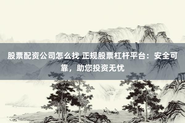 股票配资公司怎么找 正规股票杠杆平台：安全可靠，助您投资无忧