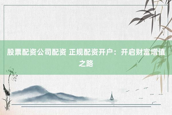 股票配资公司配资 正规配资开户：开启财富增值之路