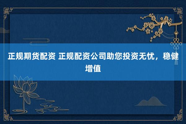 正规期货配资 正规配资公司助您投资无忧，稳健增值