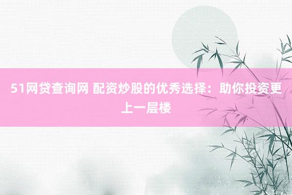 51网贷查询网 配资炒股的优秀选择：助你投资更上一层楼