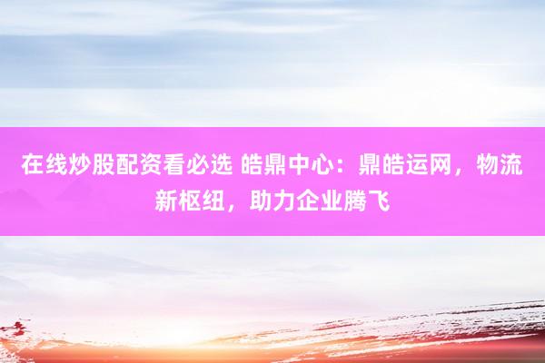 在线炒股配资看必选 皓鼎中心：鼎皓运网，物流新枢纽，助力企业腾飞