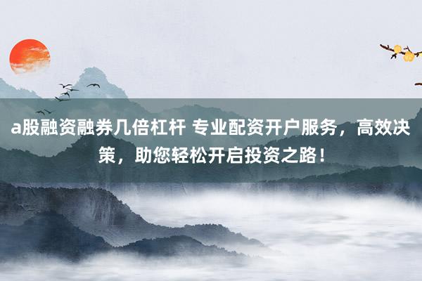 a股融资融券几倍杠杆 专业配资开户服务，高效决策，助您轻松开启投资之路！
