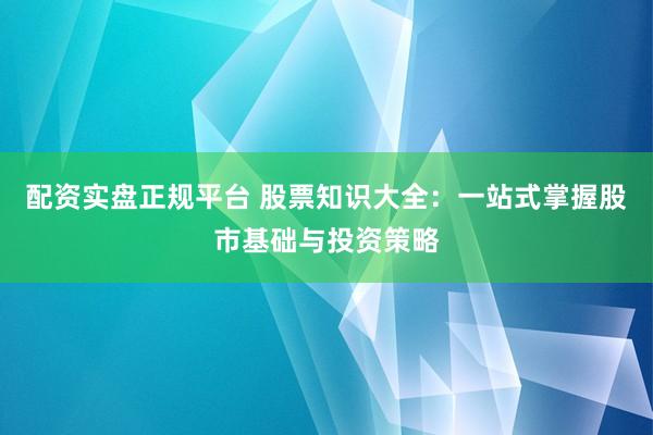 配资实盘正规平台 股票知识大全：一站式掌握股市基础与投资策略