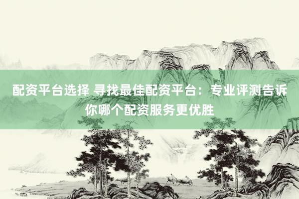 配资平台选择 寻找最佳配资平台：专业评测告诉你哪个配资服务更优胜