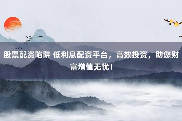 股票配资陷阱 低利息配资平台，高效投资，助您财富增值无忧！