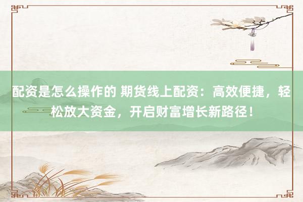 配资是怎么操作的 期货线上配资：高效便捷，轻松放大资金，开启财富增长新路径！