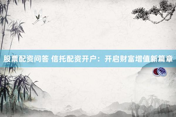 股票配资问答 信托配资开户：开启财富增值新篇章