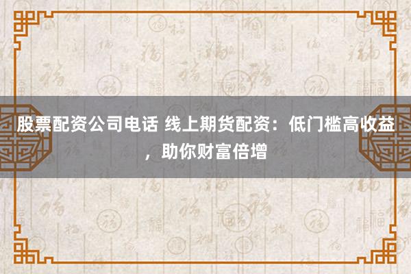 股票配资公司电话 线上期货配资：低门槛高收益，助你财富倍增