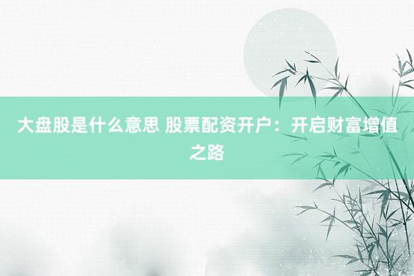 大盘股是什么意思 股票配资开户：开启财富增值之路