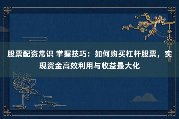 股票配资常识 掌握技巧：如何购买杠杆股票，实现资金高效利用与收益最大化