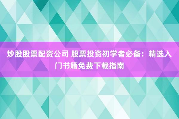 炒股股票配资公司 股票投资初学者必备：精选入门书籍免费下载指南