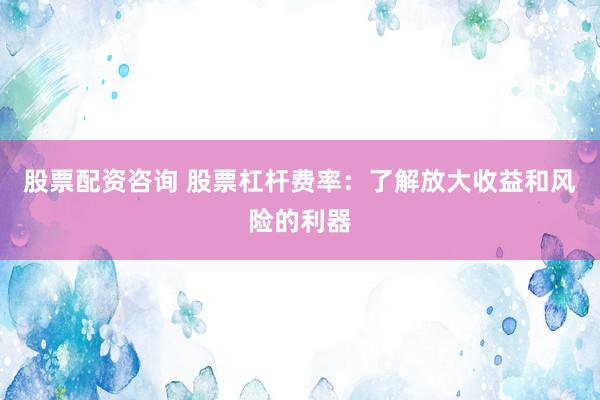 股票配资咨询 股票杠杆费率：了解放大收益和风险的利器