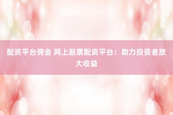 配资平台佣金 网上股票配资平台：助力投资者放大收益