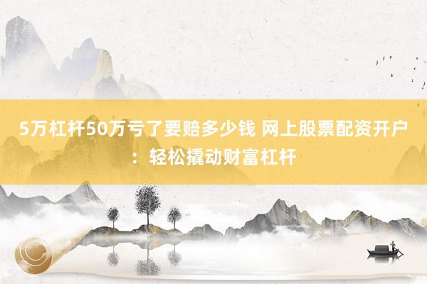 5万杠杆50万亏了要赔多少钱 网上股票配资开户：轻松撬动财富杠杆