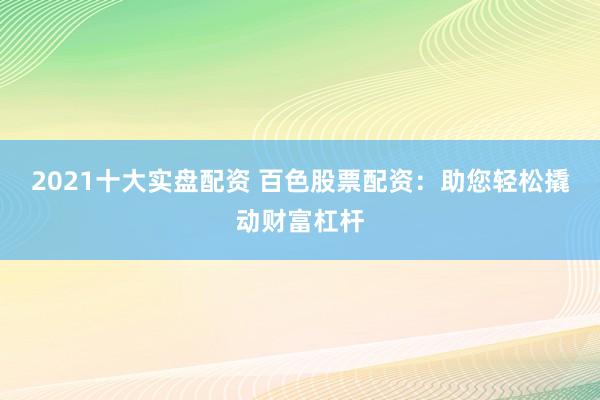 2021十大实盘配资 百色股票配资：助您轻松撬动财富杠杆