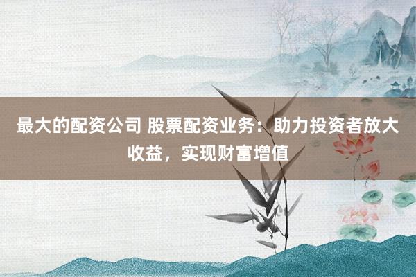 最大的配资公司 股票配资业务：助力投资者放大收益，实现财富增值
