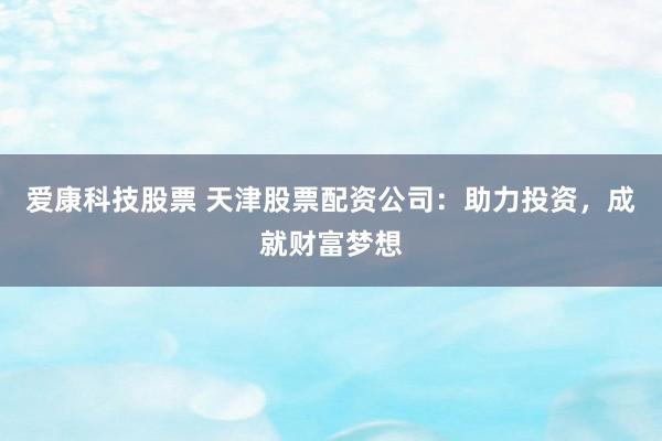 爱康科技股票 天津股票配资公司：助力投资，成就财富梦想