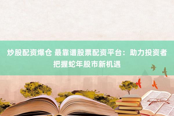 炒股配资爆仓 最靠谱股票配资平台：助力投资者把握蛇年股市新机遇