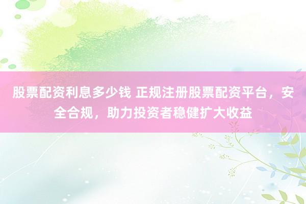 股票配资利息多少钱 正规注册股票配资平台，安全合规，助力投资者稳健扩大收益