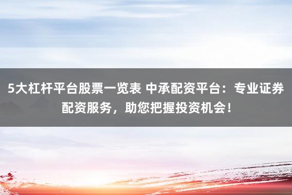 5大杠杆平台股票一览表 中承配资平台：专业证券配资服务，助您把握投资机会！