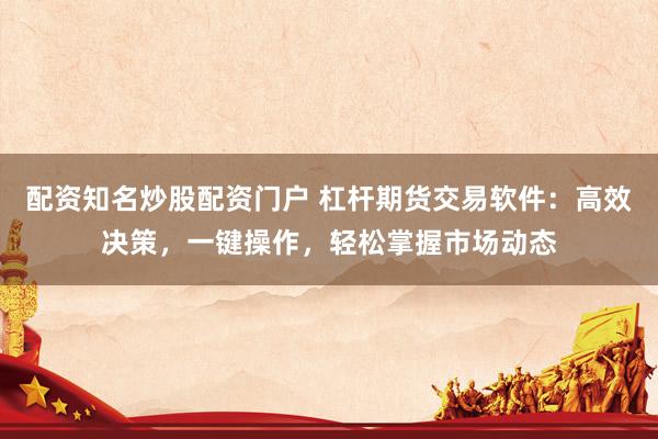 配资知名炒股配资门户 杠杆期货交易软件：高效决策，一键操作，轻松掌握市场动态