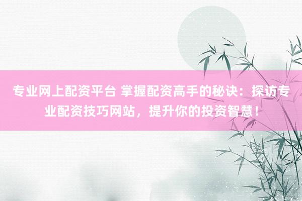 专业网上配资平台 掌握配资高手的秘诀：探访专业配资技巧网站，提升你的投资智慧！