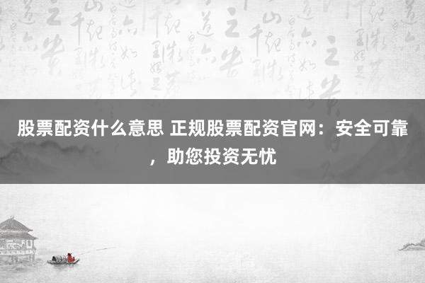 股票配资什么意思 正规股票配资官网：安全可靠，助您投资无忧