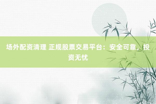 场外配资清理 正规股票交易平台：安全可靠，投资无忧