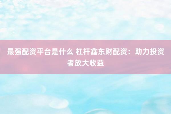 最强配资平台是什么 杠杆鑫东财配资：助力投资者放大收益