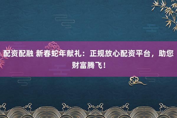 配资配融 新春蛇年献礼：正规放心配资平台，助您财富腾飞！