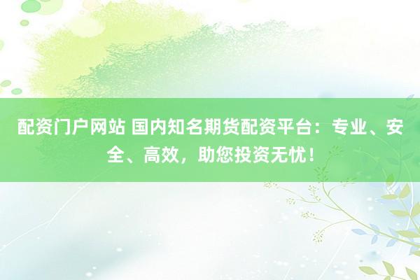配资门户网站 国内知名期货配资平台：专业、安全、高效，助您投资无忧！