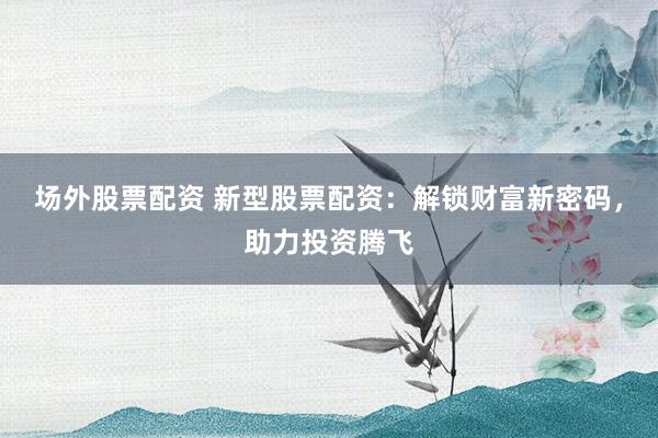 场外股票配资 新型股票配资：解锁财富新密码，助力投资腾飞