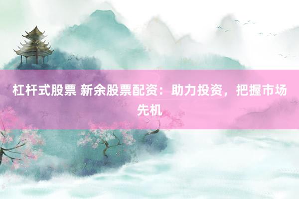杠杆式股票 新余股票配资：助力投资，把握市场先机