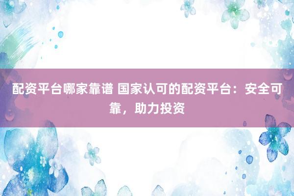 配资平台哪家靠谱 国家认可的配资平台：安全可靠，助力投资