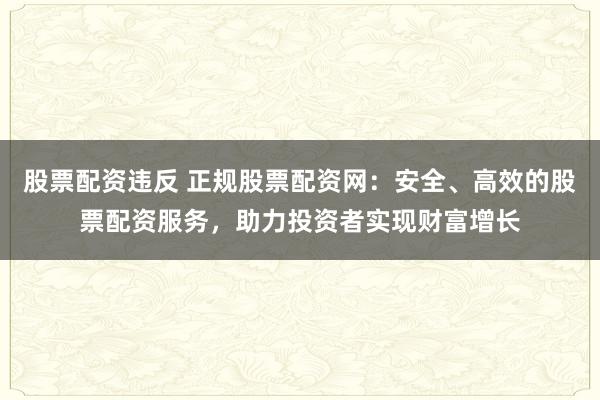 股票配资违反 正规股票配资网：安全、高效的股票配资服务，助力投资者实现财富增长