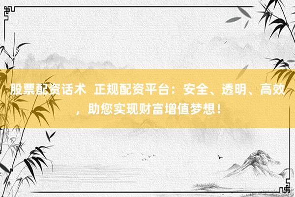 股票配资话术  正规配资平台：安全、透明、高效，助您实现财富增值梦想！