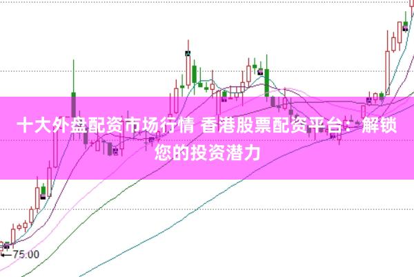 十大外盘配资市场行情 香港股票配资平台：解锁您的投资潜力