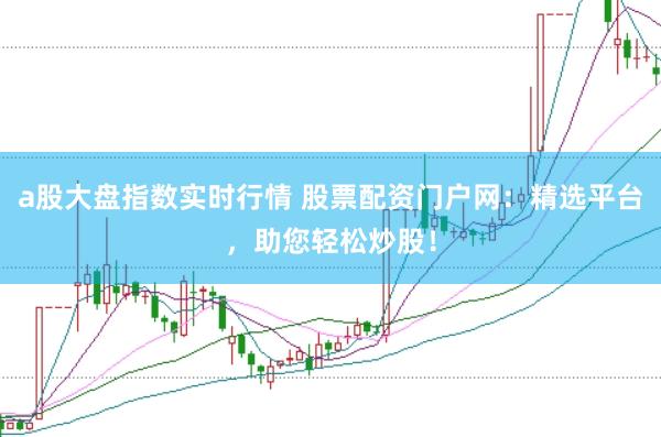 a股大盘指数实时行情 股票配资门户网：精选平台，助您轻松炒股！