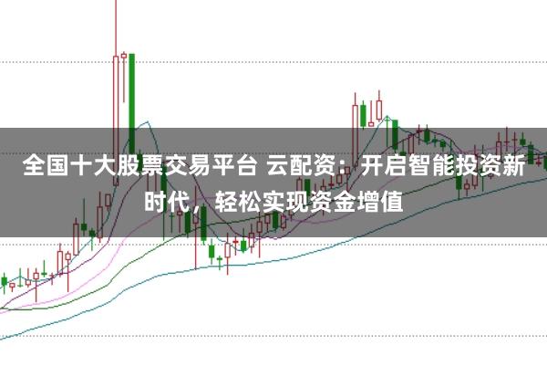 全国十大股票交易平台 云配资：开启智能投资新时代，轻松实现资金增值