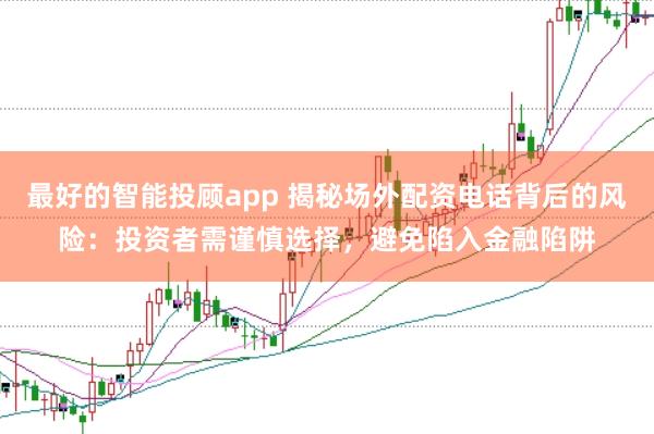 最好的智能投顾app 揭秘场外配资电话背后的风险：投资者需谨慎选择，避免陷入金融陷阱