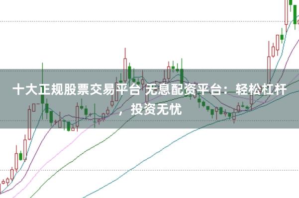 十大正规股票交易平台 无息配资平台：轻松杠杆，投资无忧