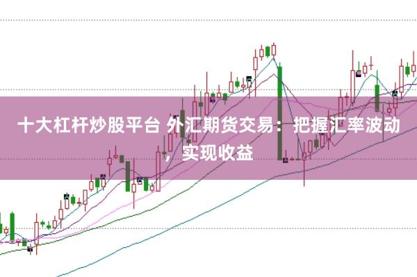 十大杠杆炒股平台 外汇期货交易：把握汇率波动，实现收益