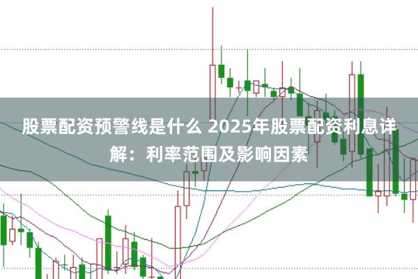 股票配资预警线是什么 2025年股票配资利息详解：利率范围及影响因素