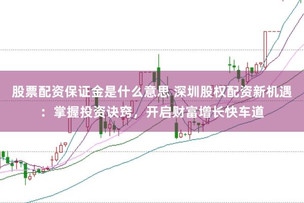 股票配资保证金是什么意思 深圳股权配资新机遇：掌握投资诀窍，开启财富增长快车道