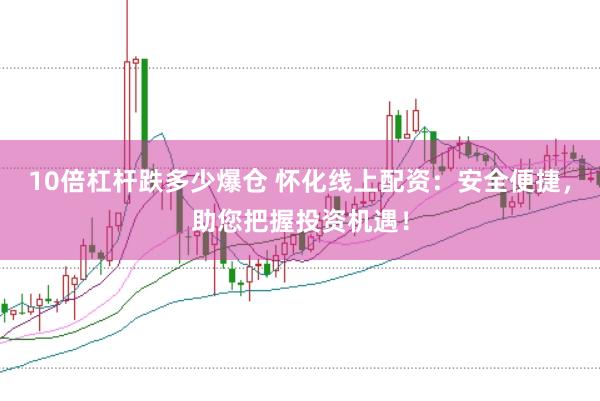 10倍杠杆跌多少爆仓 怀化线上配资：安全便捷，助您把握投资机遇！