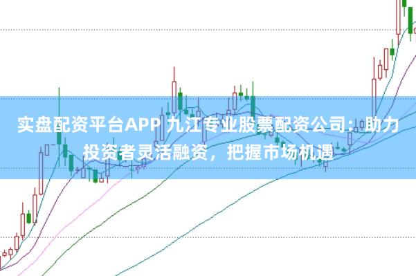 实盘配资平台APP 九江专业股票配资公司：助力投资者灵活融资，把握市场机遇