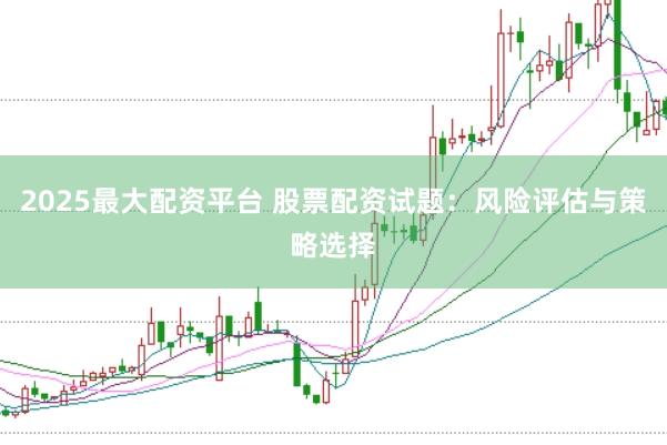 2025最大配资平台 股票配资试题：风险评估与策略选择