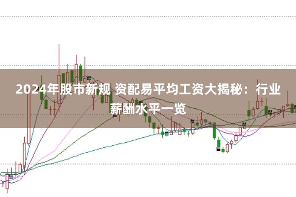 2024年股市新规 资配易平均工资大揭秘：行业薪酬水平一览