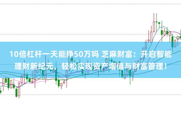 10倍杠杆一天能挣50万吗 芝麻财富：开启智能理财新纪元，轻松实现资产增值与财富管理！