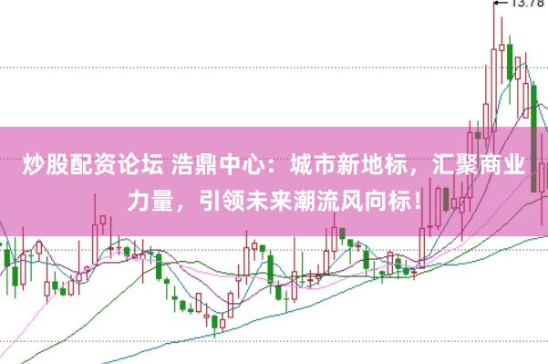 炒股配资论坛 浩鼎中心：城市新地标，汇聚商业力量，引领未来潮流风向标！